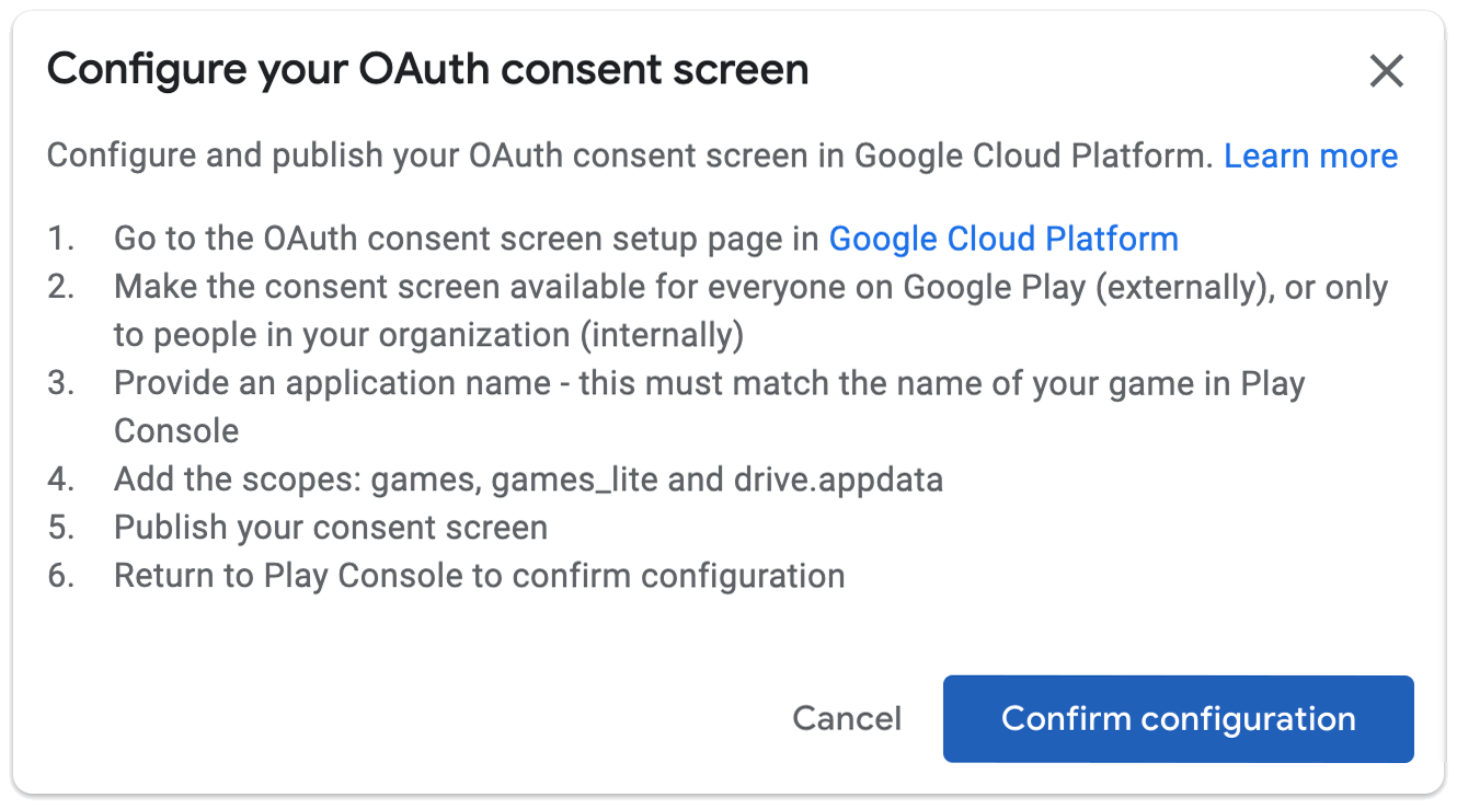 configurer votre écran de consentement OAuth ; Configurez et publiez votre page de configuration de l&#39;écran de consentement OAuth dans Google Cloud Platform. 1. Accédez à la page de configuration de l&#39;écran de consentement OAuth dans Google Cloud Platform. 2. Rendez l&#39;écran de consentement accessible à tous sur Google Play (en externe) ou uniquement aux membres de votre organisation (en interne). 3. Indiquez un nom d&#39;application. Il doit correspondre au nom de votre jeu dans la Play Console. 4. Ajoutez les champs d&#39;application: games, games_lite et drive.appdata. 5. Publiez votre écran de consentement. 6. Revenez à la Play Console pour confirmer la configuration.
