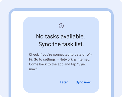 Dialog. No tasks available. Sync the task list. Check if you're connected to data or Wi-Fi. Go to settings > Network & internet. Come back to the app and tap Sync now. Button: later, Button: sync now.
